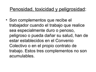 Penosidad, toxicidad y peligrosidad:
• Son complementos que recibe el
trabajador cuando el trabajo que realice
sea especialmente duro o penoso,
peligroso o pueda dañar su salud, han de
estar establecidos en el Convenio
Colectivo o en el propio contrato de
trabajo. Estos tres complementos no son
acumulables.
 