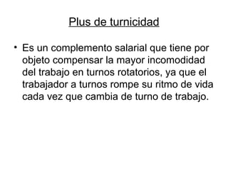 Plus de turnicidad
• Es un complemento salarial que tiene por
objeto compensar la mayor incomodidad
del trabajo en turnos rotatorios, ya que el
trabajador a turnos rompe su ritmo de vida
cada vez que cambia de turno de trabajo.
 