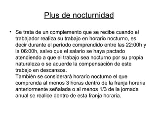 Plus de nocturnidad
• Se trata de un complemento que se recibe cuando el
trabajador realiza su trabajo en horario nocturno, es
decir durante el período comprendido entre las 22:00h y
la 06:00h, salvo que el salario se haya pactado
atendiendo a que el trabajo sea nocturno por su propia
naturaleza o se acuerde la compensación de este
trabajo en descansos.
También se considerará horario nocturno el que
comprenda al menos 3 horas dentro de la franja horaria
anteriormente señalada o al menos 1/3 de la jornada
anual se realice dentro de esta franja horaria.
 