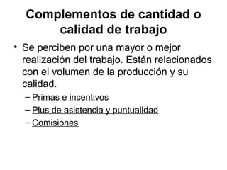 Complementos de cantidad o
calidad de trabajo
• Se perciben por una mayor o mejor
realización del trabajo. Están relacionados
con el volumen de la producción y su
calidad.
– Primas e incentivos
– Plus de asistencia y puntualidad
– Comisiones
 