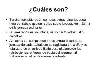 ¿Cuáles son?
• Tendrán consideración de horas extraordinarias cada
hora de trabajo que se realice sobre la duración máxima
de la jornada ordinaria.
• Su prestación es voluntaria, salvo pacto individual o
colectivo.
• A efectos del cómputo de horas extraordinarias, la
jornada de cada trabajador se registrará día a día y se
totalizará en el período fijado para el abono de las
retribuciones, entregando copia del resumen al
trabajador en el recibo correspondiente.
 