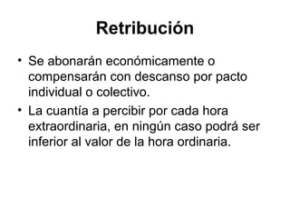 Retribución
• Se abonarán económicamente o
compensarán con descanso por pacto
individual o colectivo.
• La cuantía a percibir por cada hora
extraordinaria, en ningún caso podrá ser
inferior al valor de la hora ordinaria.
 