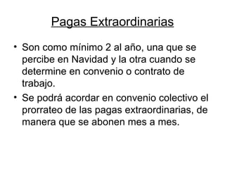 Pagas Extraordinarias
• Son como mínimo 2 al año, una que se
percibe en Navidad y la otra cuando se
determine en convenio o contrato de
trabajo.
• Se podrá acordar en convenio colectivo el
prorrateo de las pagas extraordinarias, de
manera que se abonen mes a mes.
 
