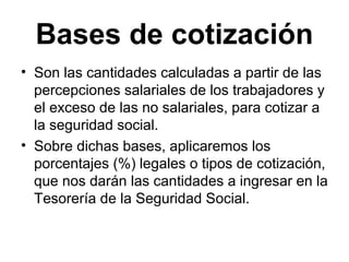 Bases de cotización
• Son las cantidades calculadas a partir de las
percepciones salariales de los trabajadores y
el exceso de las no salariales, para cotizar a
la seguridad social.
• Sobre dichas bases, aplicaremos los
porcentajes (%) legales o tipos de cotización,
que nos darán las cantidades a ingresar en la
Tesorería de la Seguridad Social.
 