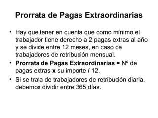 Prorrata de Pagas Extraordinarias
• Hay que tener en cuenta que como mínimo el
trabajador tiene derecho a 2 pagas extras al año
y se divide entre 12 meses, en caso de
trabajadores de retribución mensual.
• Prorrata de Pagas Extraordinarias = Nº de
pagas extras x su importe / 12.
• Si se trata de trabajadores de retribución diaria,
debemos dividir entre 365 días.
 