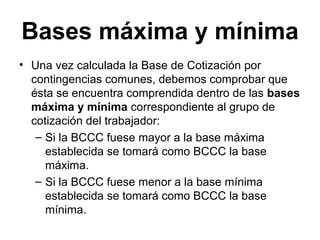 Bases máxima y mínima
• Una vez calculada la Base de Cotización por
contingencias comunes, debemos comprobar que
ésta se encuentra comprendida dentro de las bases
máxima y mínima correspondiente al grupo de
cotización del trabajador:
– Si la BCCC fuese mayor a la base máxima
establecida se tomará como BCCC la base
máxima.
– Si la BCCC fuese menor a la base mínima
establecida se tomará como BCCC la base
mínima.
 