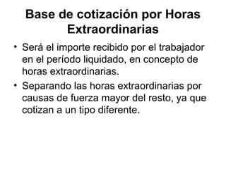 Base de cotización por Horas
Extraordinarias
• Será el importe recibido por el trabajador
en el período liquidado, en concepto de
horas extraordinarias.
• Separando las horas extraordinarias por
causas de fuerza mayor del resto, ya que
cotizan a un tipo diferente.
 