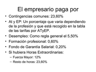 El empresario paga por
• Contingencias comunes: 23,60%
• At y EP: Un porcentaje que varia dependiendo
de la profesión y que está recogido en la tabla
de las tarifas por ATyEP.
• Desempleo: Como regla general el 5,50%
• Formación profesional: 0,60%
• Fondo de Garantía Salarial: 0,20%
• Si hubiera Horas Extraordinarias:
– Fuerza Mayor: 12%
– Resto de horas: 23,60%
 