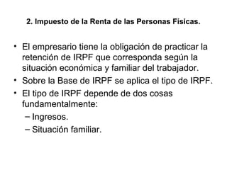 2. Impuesto de la Renta de las Personas Físicas.
• El empresario tiene la obligación de practicar la
retención de IRPF que corresponda según la
situación económica y familiar del trabajador.
• Sobre la Base de IRPF se aplica el tipo de IRPF.
• El tipo de IRPF depende de dos cosas
fundamentalmente:
– Ingresos.
– Situación familiar.
 