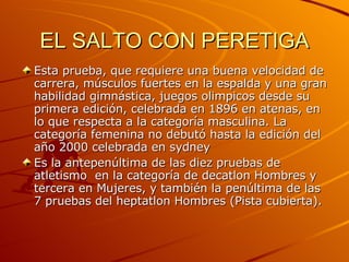 EL SALTO CON PERETIGA Esta prueba, que requiere una buena velocidad de carrera, músculos fuertes en la espalda y una gran habilidad gimnástica, juegos olimpicos desde su primera edición, celebrada en 1896 en atenas, en lo que respecta a la categoría masculina. La categoría femenina no debutó hasta la edición del año 2000 celebrada en sydney Es la antepenúltima de las diez pruebas de atletismo  en la categoría de decatlon Hombres y tercera en Mujeres, y también la penúltima de las 7 pruebas del heptatlon Hombres (Pista cubierta). 