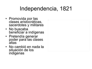 Independencia, 1821 Promovida por las clases aristocráticas, sacerdotes y militares No buscaba beneficiar a indígenas Pretendía generar poder para las clases altas No cambió en nada la situación de los indigenas  