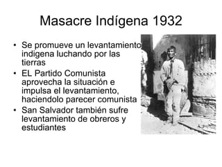 Masacre Indígena 1932 Se promueve un levantamiento indigena luchando por las tierras EL Partido Comunista aprovecha la situación e impulsa el levantamiento, haciendolo parecer comunista San Salvador también sufre levantamiento de obreros y estudiantes 