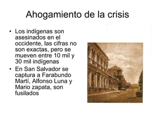 Ahogamiento de la crisis Los indígenas son asesinados en el occidente, las cifras no son exactas, pero se mueven entre 10 mil y 30 mil indígenas En San Salvador se captura a Farabundo Martí, Alfonso Luna y Mario zapata, son fusilados 