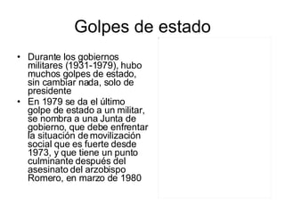 Golpes de estado Durante los gobiernos militares (1931-1979), hubo muchos golpes de estado, sin cambiar nada, solo de presidente En 1979 se da el último golpe de estado a un militar, se nombra a una Junta de gobierno, que debe enfrentar la situación de movilización social que es fuerte desde 1973, y que tiene un punto culminante después del asesinato del arzobispo Romero, en marzo de 1980 