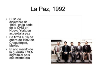 La Paz, 1992 El 31 de diciembre de 1991, en la sede de la ONU en Nueva York, se acuerda la paz Se firma el 16 de enero de 1992 en Chapultepec, Mexico El alto mando de la guerrilla FMLN ingresa al país ese mismo día 