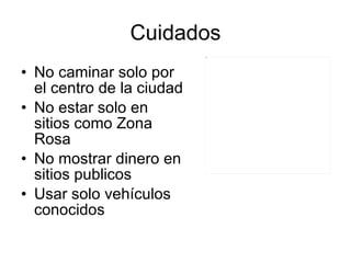 Cuidados No caminar solo por el centro de la ciudad No estar solo en sitios como Zona Rosa No mostrar dinero en sitios publicos Usar solo vehículos conocidos 