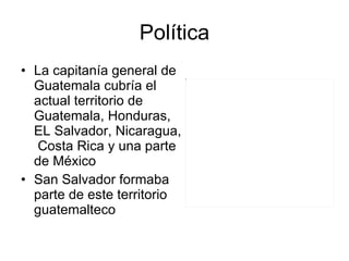 Política La capitanía general de Guatemala cubría el actual territorio de Guatemala, Honduras, EL Salvador, Nicaragua,  Costa Rica y una parte de México San Salvador formaba parte de este territorio guatemalteco 