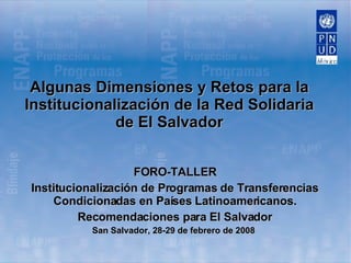 Algunas Dimensiones y Retos para la Institucionalización de la Red Solidaria de El Salvador FORO-TALLER Institucionalización de Programas de Transferencias Condicionadas en Países Latinoamericanos. Recomendaciones para El Salvador San Salvador, 28-29 de febrero de 2008   