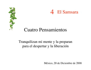 4    El Samsara


   Cuatro Pensamientos

Tranquilizan mi mente y la preparan
  para el despertar y la liberación



                México, 20 de Diciembre de 2008
 