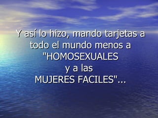 Y así lo hizo, mando tarjetas a todo el mundo menos a "HOMOSEXUALES y a las MUJERES FACILES"...