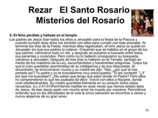 Rezar  El Santo Rosario   Misterios del Rosario 5- El Niño perdido y hallado en el templo Los padres de Jesús iban todos los años a Jerusalén para la fiesta de la Pascua y cuando cumplió doce años fue también con ellos para cumplir con este precepto. Al terminar los días de la Fiesta, mientras ellos regresaban, el niño Jesús se quedó en Jerusalén sin que sus padres lo notaran. Creyendo que se hallaba en el grupo de los que partían, caminaron todo un día, y después se pusieron a buscarlo entre todos sus parientes y conocidos. Pero como no lo hallaron prosiguieron su búsqueda, volvieron a Jerusalén. Después de tres días lo hallaron en el Templo, sentado en medio de los maestros de la Ley, escuchándolos y haciéndoles preguntas. Todos los que lo oían quedaban asombrados de su inteligencia y de sus respuestas. Al encontrarlo, se emocionaron mucho y su madre les dijo: "Hijo, ¿por qué te has portado así? Tu padre y yo te buscábamos muy preocupados." El les contestó: "¿Y por qué me buscaban? ¿No saben que tengo que estar donde mi Padre? Pero ellos no comprendieron lo que les acababa de decir. Volvió con ellos a Nazaret, donde vivió obedeciéndoles. Su madre guardaba fielmente en su corazón todos estos recuerdos. (Lc 2,41-51)Permítenos meditar en esas veces que hemos estado lejos de Jesús, de ése Jesús quién con mucho amor ha muerto por nosotros. Permítenos entender que en las dificultades de la vida la única salvación es encontrar a Jesús y nunca alejarnos de su gran amor. 