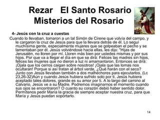 Rezar  El Santo Rosario Misterios del Rosario      4- Jesús con la cruz a cuestas Cuando lo llevaban, tomaron a un tal Simón de Cirene que volvía del campo, y le cargaron la cruz de Jesús para que la llevara detrás de él. Lo seguí muchísima gente, especialmente mujeres que se golpeaban el pecho y se lamentaban por él. Jesús volviéndose hacia ellas, les dijo: "Hijas de Jerusalén, no lloren por mí. Lloren más bien por ustedes mismas y por sus hijos. Por que va a llegar el día en que se dirá: Felices las madres sin hijos, felices las mujeres que no dieron a luz ni amamantaron. Entonces se dirá: ¡Ojala que los cerros caigan sobre nosotros! ¡Ojala que las lomas nos ocultaran! Porque si así tratan al árbol verde, ¿Qué harán con el seco? Junto con Jesús llevaban también a dos malhechores para ejecutarlos. (Lc 23,26-32)Aún y cuando Jesús hubiera sufrido solo por ti, Jesús hubiera aceptado tales dolores, grande es su amor por ti. A lo largo del camino al Calvario, Jesús ve a su Madre. Podremos imaginarnos el momento cuando sus ojos se encontraron? O cuanto su corazón debió haber sentido dolor. Permítenos pedir María la gracia de siempre aceptar nuestra cruz, para que María y Jesús puedan soportarlo. 
