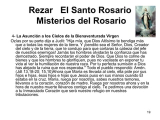 Rezar  El Santo Rosario   Misterios del Rosario    4-  La Asunción a los Cielos de la Bienaventurada Virgen   Ozías por su parte dijo a Judit: "Hija mía, que Dios Altísimo te bendiga más que a todas las mujeres de la tierra. Y ¡bendito sea el Señor, Dios, Creador del cielo y de la tierra, que te condujo para que cortaras la cabeza del jefe de nuestros enemigos! Jamás los hombres olvidarán la confianza que has demostrado. Siempre recordarán el poder de Dios. Que Dios te colme de bienes y que los hombres te glorifiquen, pues no vacilaste en exponer tu vida al ver la humillación de nuestra raza. Por tu perfecta sumisión a Dios has alejado la ruina que nos esperaba." Todo el pueblo respondió: Amén. (Jdt 13,18-20; 15,10)Ahora que María es llevada al cielo, ella pide por sus hijos e hijas, ésos hijos e hijas que Jesús puso en sus manos cuando Él estaba en la cruz. María, ruega por nosotros, sabes nuestros temores, llévanos a tu corazón, corazón de madre. Ruega por nosotros ahora y en la hora de nuestra muerte llévanos contigo al cielo. Te pedimos una devoción a tu Inmaculado Corazón que será nuestro refugio en nuestras tribulaciones. 