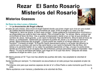 Rezar  El Santo Rosario   Misterios del Rosario Misterios Gozosos Se Reza los días Lunes y Sábados 1-   La Anunciación del Ángel a Marial  al cabo de seis meses, Dios envió el ángel Gabriel donde una joven virgen que vivía en una ciudad de Galilea llamada Nazareth y era prometida de José. Entro el ángel a su casa y le dijo: "Alégrate tú, llena de gracia; el Seor esta contigo." Estas palabras la impresionaron muchísimo y se preguntaba que querría decir ese saludo. Pero el ángel le dijo: "no temas, María, porque has encontrado el favor de Dios. Vas a quedar embarazada y darás a luz un hijo al que pondrás el nombre de Jesús. Será grande, y con razón lo llamarán Hijo del Altísimo. Dios le dará el trono de David, su antepasado. Gobernará por siempre el pueblo de Jacob y su reinado no terminará jamás. María entonces dijo al ángel: "¿Cómo podré ser madre si no tengo relación con un hombre?" Contestó el ángel: "El Espíritu Santo descenderá sobre ti y el poder del Altísimo te cubrirá con su sombra; por eso tu hijo será Santo y con razón lo llamarán Hijo de Dios. Ahí tienes a tu parienta Isabel: en su vejez ha quedado esperando un hijo, y la que no podía tener familia se encuentra ya en el sexto mes del embarazo; porque para Dios nada es imposible." Dijo María: "Yo soy la servidora del Señor; que haga en mí lo que has dicho." Después de estas palabras el ángel se retiró. (Luc 1,26-38) Oh María gracias al ‘Sí’ Tuyo nos has abierto las puertas del cielo, has aceptado la voluntad el Padre.  Serás bendita por siempre: Tu intercesión es escuchada en el cielo porque has aceptado el plan de Dios. Permítenos orar para que seamos capaces de dar el ‘si’ a Dios Padre a cada momento que Él nos lo pida. María ayúdanos a ser mansos y obedientes a la voluntad de Dios.  