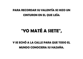 PARA RECORDAR SU VALENTÍA SE HIZO UN
CINTURON EN EL QUE LEÍA:
"YO MATÉ A SIETE",
Y SE ECHÓ A LA CALLE PARA QUE TODO EL
MUNDO CONOCIERA SU HAZAÑA.
 