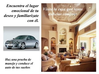 Encuentra el lugar emocional de tu deseo y familiarízate con él. Visita la casa que tanto anhelas comprar Haz una prueba de manejo y conduce el auto de tus sueños 
