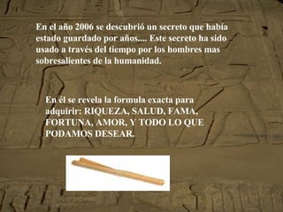 En el año 2006 se descubrió un secreto que había estado guardado por años.... Este secreto ha sido usado a través del tiempo por los hombres mas sobresalientes de la humanidad. En él se revela la formula exacta para adquirir: RIQUEZA, SALUD, FAMA, FORTUNA, AMOR, Y TODO LO QUE PODAMOS DESEAR. 