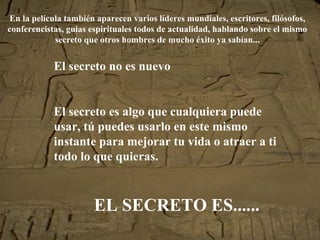 En la película también aparecen varios líderes mundiales, escritores, filósofos, conferencistas, guias espirituales todos de actualidad, hablando sobre el mismo secreto que otros hombres de mucho éxito ya sabían... El secreto no es nuevo El secreto es algo que cualquiera puede usar, tú puedes usarlo en este mismo instante para mejorar tu vida o atraer a ti todo lo que quieras. EL SECRETO ES...... 