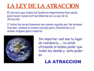   LA LEY DE LA ATRACCION Sin importar cual sea tu lugar de residencia...... tu estás utilizando el mismo  poder  que todos los demás y   este poder es El secreto que todos los hombres importantes han usado para hacer cosas extraordinarias es La Ley de la Atracción. Y todos los seres humanos nos vemos regidos por las mismas fuerzas, usamos la misma energía para iluminarnos y el mismo oxígeno para respirar. LA ATRACCION 