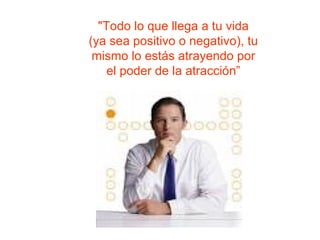 "Todo lo que llega a tu vida  (ya sea positivo o negativo) , tu  mismo  lo estás atrayendo  por el poder de la atracción” 