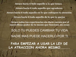 Atraes hacia ti todo aquello a lo que temes SOLO TU PUEDES CAMBIAR TU VIDA NADIE MAS PUEDE HACERLO POR TI Atraes hacia ti todo aquello que agradeces Atraes hacia ti todo aquello en lo que enfoques tu atención Atraes hacia ti todo aquello de lo que te quejas Atraes todas tus experiencias sin darte cuenta por el maravilloso poder de tu mente que funciona sin cesar. PARA EMPEZAR A USAR LA LEY DE LA ATRACCION AHORA MISMO.......   