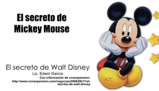 El secreto de Mickey Mouse El secreto de Walt Disney Lic. Edwin García Con información de cnnexpansion: http://www.cnnexpansion.com/negocios/2008/06/11/el-secreto-de-walt-disney 