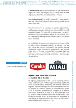 MARCAS-2010.QXD:marcas.QXD

Página 9

El secreto está en la marca El secreto está en la marca El secreto está en la marca
El secreto está en la marca El secreto está en la marca El secreto está en la marca El secreto está en la marca
El secreto está en la marca El secreto está en la marca El secreto está en la marca El secreto está en
El secreto está en la marca

El nombre comercial es el signo o denominación que identifica a una
empresa en el tráfico mercantil y que sirve para distinguirla de las demás
empresas que desarrollan actividades idénticas o similares.
La denominación social es el nombre que identifica a una persona jurídica como sujeto de relaciones jurídicas y, por tanto, susceptible de derechos y obligaciones.
El nombre comercial no es preciso que coincida con la denominación
social y puede elegirse, por tanto, un nombre comercial diferente de la
denominación social. En el caso de las personas naturales tampoco es
necesario que el nombre comercial coincida con su nombre civil (nombre y apellidos), puede elegirse como nombre comercial una denominación de fantasía.
Así, un fabricante de conservas registraría como nombre comercial el
que utilice en sus actividades empresariales de fabricante y que sirva
para diferenciarlo de otros empresarios, por ejemplo: Bernardo
Alfageme S.A. El signo o nombre con que comercialice esas conservas
será la marca del producto, por ejemplo: MIAU o EUREKA. Todos estos
signos pueden ser, a elección del empresario, iguales o diferentes, según
su conveniencia.

El secreto está en la marca

en

10:07

EJEMPLOS
Cortesía: BERNARDO ALFAGEME, S.A.

¿Quién tiene derecho a solicitar
el registro de la marca?
Por lo general, cualquier persona, física o jurídica, que prevea utilizar una
marca, o autorizar su uso por terceros puede solicitar el registro de la
misma. Puede actuar bien directamente, bien mediante Agente de la
Propiedad Industrial u otro representante debidamente autorizados. Los
no residentes en un Estado miembro de la Unión Europea deberán
actuar, en todo caso, representados por un Agente de la Propiedad
Industrial. Los residentes en un Estado de la Unión Europea que actúen
por si mismos, deberán designar una dirección postal en España a efectos de notificaciones o, en lugar de ella, indicar que las notificaciones les
sean dirigidas por correo electrónico o por cualquier otro medio técnico
de comunicación de que disponga la OEPM.

9

www.oepm.es

eto

22/2/10

 