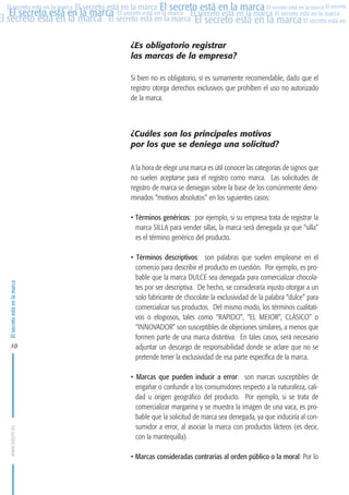 MARCAS-2010.QXD:marcas.QXD

22/2/10

10:07

Página 10

El secreto está en la marca El secreto está en la marca El secreto está en la marca El secreto
El secreto está en la marca El secreto está en la marca El secreto está en la marca El secreto está en la marca
El secreto está en la marca El secreto está en la marca El secreto está en la marca El secreto está en El
El secreto está en la marca

¿Es obligatorio registrar
las marcas de la empresa?
Si bien no es obligatorio, sí es sumamente recomendable, dado que el
registro otorga derechos exclusivos que prohíben el uso no autorizado
de la marca.

¿Cuáles son los principales motivos
por los que se deniega una solicitud?
A la hora de elegir una marca es útil conocer las categorías de signos que
no suelen aceptarse para el registro como marca. Las solicitudes de
registro de marca se deniegan sobre la base de los comúnmente denominados “motivos absolutos” en los siguientes casos:

El secreto está en la marca

• Términos genéricos: por ejemplo, si su empresa trata de registrar la
marca SILLA para vender sillas, la marca será denegada ya que “silla”
es el término genérico del producto.

www.oepm.es

10

• Términos descriptivos: son palabras que suelen emplearse en el
comercio para describir el producto en cuestión. Por ejemplo, es probable que la marca DULCE sea denegada para comercializar chocolates por ser descriptiva. De hecho, se consideraría injusto otorgar a un
solo fabricante de chocolate la exclusividad de la palabra “dulce” para
comercializar sus productos. Del mismo modo, los términos cualitativos o elogiosos, tales como “RAPIDO”, “EL MEJOR”, CLÁSICO” o
“INNOVADOR” son susceptibles de objeciones similares, a menos que
formen parte de una marca distintiva. En tales casos, será necesario
adjuntar un descargo de responsabilidad donde se aclare que no se
pretende tener la exclusividad de esa parte específica de la marca.
• Marcas que pueden inducir a error: son marcas susceptibles de
engañar o confundir a los consumidores respecto a la naturaleza, calidad u origen geográfico del producto. Por ejemplo, si se trata de
comercializar margarina y se muestra la imagen de una vaca, es probable que la solicitud de marca sea denegada, ya que induciría al consumidor a error, al asociar la marca con productos lácteos (es decir,
con la mantequilla).
• Marcas consideradas contrarias al orden público o la moral: Por lo

 