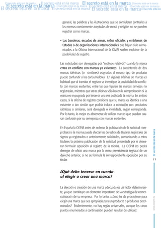 MARCAS-2010.QXD:marcas.QXD

Página 11

El secreto está en la marca El secreto está en la marca El secreto está en la marca
El secreto está en la marca El secreto está en la marca El secreto está en la marca El secreto está en la marca
El secreto está en la marca El secreto está en la marca El secreto está en la marca El secreto está en
El secreto está en la marca

general, las palabras y las ilustraciones que se consideren contrarias a
las normas comúnmente aceptadas de moral y religión no se pueden
registrar como marcas.
• Las banderas, escudos de armas, sellos oficiales y emblemas de
Estados o de organizaciones internacionales que hayan sido comunicados a la Oficina Internacional de la OMPI suelen excluirse de la
posibilidad de registro.
Las solicitudes son denegadas por “motivos relativos” cuando la marca
entra en conflicto con marcas ya existentes. La coexistencia de dos
marcas idénticas (o similares) asignadas al mismo tipo de producto
puede confundir a los consumidores. En algunas oficinas de marcas es
habitual que al tramitar el registro se investigue la posibilidad de conflicto con marcas existentes, entre las que figuran las marcas famosas no
registradas, mientras que otras oficinas sólo hacen la comprobación si la
marca es impugnada por terceros una vez publicada la misma. En ambos
casos, si la oficina de registro considera que su marca es idéntica a una
existente o tan similar que podría inducir a confusión con productos
idénticos o similares, será denegada o invalidada, según corresponda.
Por lo tanto, lo mejor es abstenerse de utilizar marcas que puedan causar confusión por su semejanza con marcas existentes.
En España la OEPM antes de ordenar la publicación de la solicitud comprobará si la misma puede afectar los derechos de titulares registrales de
signos ya registrados o anteriormente solicitados, comunicando a estos
titulares la próxima publicación de la solicitud presentada por si desearan formular oposición al registro de la misma. La OEPM no podrá
denegar de oficio una marca por la mera preexistencia registral de un
derecho anterior, si no se formula la correspondiente oposición por su
titular.

El secreto está en la marca

en

10:07

11

¿Qué debe tenerse en cuenta
al elegir o crear una marca?
La elección o creación de una marca adecuada es un factor determinante, ya que constituye un elemento importante de la estrategia de comercialización de su empresa. Por lo tanto, ¿cómo ha de procederse para
elegir una marca que sea apropiada para un producto o productos determinados? Evidentemente, no hay reglas universales, aunque los cinco
puntos enumerados a continuación pueden resultar de utilidad:

www.oepm.es

eto

22/2/10

 