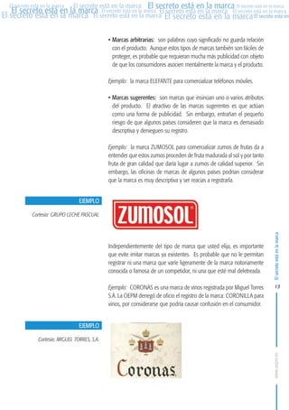 MARCAS-2010.QXD:marcas.QXD

Página 13

El secreto está en la marca El secreto está en la marca El secreto está en la marca
El secreto está en la marca El secreto está en la marca El secreto está en la marca El secreto está en la marca
El secreto está en la marca El secreto está en la marca El secreto está en la marca El secreto está en
El secreto está en la marca

• Marcas arbitrarias: son palabras cuyo significado no guarda relación
con el producto. Aunque estos tipos de marcas también son fáciles de
proteger, es probable que requieran mucha más publicidad con objeto
de que los consumidores asocien mentalmente la marca y el producto.
Ejemplo: la marca ELEFANTE para comercializar teléfonos móviles.
• Marcas sugerentes: son marcas que insinúan uno o varios atributos
del producto. El atractivo de las marcas sugerentes es que actúan
como una forma de publicidad. Sin embargo, entrañan el pequeño
riesgo de que algunos países consideren que la marca es demasiado
descriptiva y denieguen su registro.
Ejemplo: la marca ZUMOSOL para comercializar zumos de frutas da a
entender que estos zumos proceden de fruta madurada al sol y por tanto
fruta de gran calidad que daría lugar a zumos de calidad superior. Sin
embargo, las oficinas de marcas de algunos países podrían considerar
que la marca es muy descriptiva y ser reacias a registrarla.
EJEMPLO
Cortesía: GRUPO LECHE PASCUAL

Independientemente del tipo de marca que usted elija, es importante
que evite imitar marcas ya existentes. Es probable que no le permitan
registrar ni una marca que varíe ligeramente de la marca notoriamente
conocida o famosa de un competidor, ni una que esté mal deletreada.
Ejemplo: CORONAS es una marca de vinos registrada por Miguel Torres
S.A. La OEPM denegó de oficio el registro de la marca: CORONILLA para
vinos, por considerarse que podría causar confusión en el consumidor.

El secreto está en la marca

en

10:07

13

EJEMPLO
Cortesía: MIGUEL TORRES, S.A.
www.oepm.es

eto

22/2/10

 