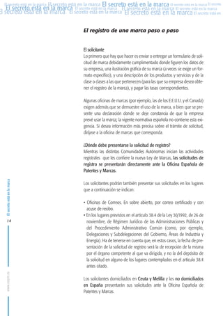 MARCAS-2010.QXD:marcas.QXD

22/2/10

10:07

Página 14

El secreto está en la marca El secreto está en la marca El secreto está en la marca El secreto
El secreto está en la marca El secreto está en la marca El secreto está en la marca El secreto está en la marca
El secreto está en la marca El secreto está en la marca El secreto está en la marca El secreto está en El
El secreto está en la marca

El registro de una marca paso a paso

El solicitante
Lo primero que hay que hacer es enviar o entregar un formulario de solicitud de marca debidamente cumplimentado donde figuren los datos de
su empresa, una ilustración gráfica de su marca (a veces se exige un formato específico), y una descripción de los productos y servicios y de la
clase o clases a las que pertenecen (para las que su empresa desea obtener el registro de la marca), y pagar las tasas correspondientes.
Algunas oficinas de marcas (por ejemplo, las de los E.E.U.U. y el Canadá)
exigen además que se demuestre el uso de la marca, o bien que se presente una declaración donde se deje constancia de que la empresa
prevé usar la marca; la vigente normativa española no contiene esta exigencia. Si desea información más precisa sobre el trámite de solicitud,
diríjase a la oficina de marcas que corresponda.

El secreto está en la marca

¿Dónde debe presentarse la solicitud de registro?
Mientras las distintas Comunidades Autónomas inician las actividades
registrales que les confiere la nueva Ley de Marcas, las solicitudes de
registro se presentarán directamente ante la Oficina Española de
Patentes y Marcas.

www.oepm.es

14

Los solicitantes podrán también presentar sus solicitudes en los lugares
que a continuación se indican:
• Oficinas de Correos. En sobre abierto, por correo certificado y con
acuse de recibo.
• En los lugares previstos en el artículo 38.4 de la Ley 30/1992, de 26 de
noviembre, de Régimen Jurídico de las Administraciones Públicas y
del Procedimiento Administrativo Común (como, por ejemplo,
Delegaciones y Subdelegaciones del Gobierno, Áreas de Industria y
Energía). Ha de tenerse en cuenta que, en estos casos, la fecha de presentación de la solicitud de registro será la de recepción de la misma
por el órgano competente al que va dirigida, y no la del depósito de
la solicitud en alguno de los lugares contemplados en el artículo 38.4
antes citado.
Los solicitantes domiciliados en Ceuta y Melilla y los no domiciliados
en España presentarán sus solicitudes ante la Oficina Española de
Patentes y Marcas.

 