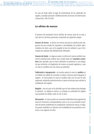 MARCAS-2010.QXD:marcas.QXD

Página 15

El secreto está en la marca El secreto está en la marca El secreto está en la marca
El secreto está en la marca El secreto está en la marca El secreto está en la marca El secreto está en la marca
El secreto está en la marca El secreto está en la marca El secreto está en la marca El secreto está en
El secreto está en la marca

En caso de duda sobre el lugar de presentación de las solicitudes de
registro, consultar personal o telefónicamente al Servicio de Información
General (tel.: 902.157.530).

La oficina de marcas

El proceso de tramitación de las oficinas de marcas varía de un país a
otro pero en términos generales comprende las siguientes etapas:
Examen de forma: la oficina de marcas examina la solicitud para asegurarse de que cumple los requisitos o formalidades de carácter administrativo (es decir, que se ha pagado la tasa de solicitud y que el formulario de solicitud está debidamente rellenado).
Examen de fondo: en algunos países, la oficina de marcas también examina la solicitud para verificar que cumple todos los requisitos sustantivos (por ejemplo, que la marca solicitada no pertenece a una categoría que conforme a la legislación de marcas no puede registrarse, y que
no está en conflicto con una marca ya existente).
Publicación e impugnación: en muchos países la marca se publica en
un boletín con objeto de conceder un plazo a terceros para impugnar el
registro. En otros países, la marca se publica sólo una vez que ha sido
registrada, existiendo posteriormente un plazo de tiempo para solicitar la
invalidación del registro.
Registro: una vez que se ha decidido que no hay motivos para denegar
la solicitud , se registra la marca y se entrega un certificado de registro
cuyo período de validez suele ser de 10 años.

El secreto está en la marca

en

10:07

15

Renovación: la marca puede ser renovada indefinidamente pagando las
tasas de renovación correspondientes, pero si no se usa durante el período de tiempo establecido en la legislación nacional de marcas, el registro puede invalidarse en relación con la totalidad de los productos y servicios o con algunos de ellos.
www.oepm.es

eto

22/2/10

 