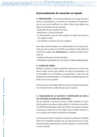 MARCAS-2010.QXD:marcas.QXD

22/2/10

10:07

Página 16

El secreto está en la marca El secreto está en la marca El secreto está en la marca El secreto
El secreto está en la marca El secreto está en la marca El secreto está en la marca El secreto está en la marca
El secreto está en la marca El secreto está en la marca El secreto está en la marca El secreto está en El
El secreto está en la marca

El procedimiento de concesión en España
A.- PRESENTACIÓN.- A la solicitud presentada se le otorga día, hora y
minuto, de presentación y un número que identificará el expediente y
que no será nunca modificado. Los datos mínimos para obtener una
fecha de presentación son los siguientes:
• Declaración de que se solicita una marca.
• Identificación y firma del solicitante.
• La denominación en que la marca consista o un diseño de la misma si
fuera gráfica o mixta.
• Los productos o servicios a los que se aplicará.

B.- EXAMEN DE FORMA.Recibida la solicitud, el órgano competente examinará si la misma contiene los datos mínimos para obtener una fecha de presentación; si se
ha presentado en los formularios correspondientes y éstos han sido
debidamente cumplimentados; y si el solicitante está legitimado para ser
titular de una marca española.
En el caso de que exista algún defecto en la documentación presentada,
se comunicarán éstos al solicitante para que los subsane.

16

C.- PUBLICACIÓN DE LA SOLICITUD Y NOTIFICACIÓN DE ÉSTA A
LOS TITULARES DE DERECHOS ANTERIORES.Una vez superado el examen de forma, la OEPM controlará si la solicitud presentada es contraria al orden público o a las buenas costumbres.
Si la OEPM observará algún defecto de licitud lo comunicará al solicitante para que en el plazo de un mes alegue lo que considere oportuno. Si
no se superara este examen la solicitud será denegada.

www.oepm.es

El secreto está en la marca

Estos datos mínimos deberán ser cumplimentados en los impresos oficiales que a tal fin existen en la OEPM y que también pueden obtenerse
a través de su página web: www.oepm.es. La solicitud se deberá acompañar de:
• Justificante del pago de la tasa preceptiva.
• Autorización al representante en el caso de que se hubiera designado alguno.

Si el examen de licitud es superado, la solicitud se publicará en el Boletín
Oficial de la Propiedad Industrial, para que toda persona que se considere perjudicada pueda presentar escrito de oposición a la concesión de
la marca solicitada.

 