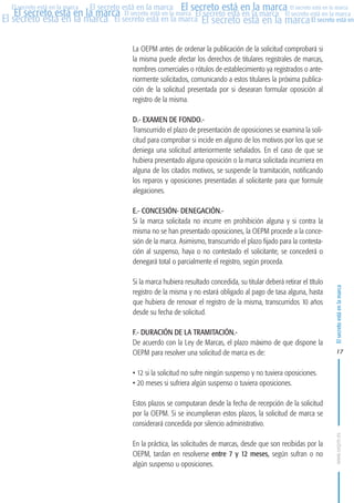MARCAS-2010.QXD:marcas.QXD

Página 17

El secreto está en la marca El secreto está en la marca El secreto está en la marca
El secreto está en la marca El secreto está en la marca El secreto está en la marca El secreto está en la marca
El secreto está en la marca El secreto está en la marca El secreto está en la marca El secreto está en
El secreto está en la marca

La OEPM antes de ordenar la publicación de la solicitud comprobará si
la misma puede afectar los derechos de titulares registrales de marcas,
nombres comerciales o rótulos de establecimiento ya registrados o anteriormente solicitados, comunicando a estos titulares la próxima publicación de la solicitud presentada por si desearan formular oposición al
registro de la misma.
D.- EXAMEN DE FONDO.Transcurrido el plazo de presentación de oposiciones se examina la solicitud para comprobar si incide en alguno de los motivos por los que se
deniega una solicitud anteriormente señalados. En el caso de que se
hubiera presentado alguna oposición o la marca solicitada incurriera en
alguna de los citados motivos, se suspende la tramitación, notificando
los reparos y oposiciones presentadas al solicitante para que formule
alegaciones.
E.- CONCESIÓN- DENEGACIÓN.Si la marca solicitada no incurre en prohibición alguna y si contra la
misma no se han presentado oposiciones, la OEPM procede a la concesión de la marca. Asimismo, transcurrido el plazo fijado para la contestación al suspenso, haya o no contestado el solicitante, se concederá o
denegará total o parcialmente el registro, según proceda.
Si la marca hubiera resultado concedida, su titular deberá retirar el título
registro de la misma y no estará obligado al pago de tasa alguna, hasta
que hubiera de renovar el registro de la misma, transcurridos 10 años
desde su fecha de solicitud.
F.- DURACIÓN DE LA TRAMITACIÓN.De acuerdo con la Ley de Marcas, el plazo máximo de que dispone la
OEPM para resolver una solicitud de marca es de:

El secreto está en la marca

en

10:07

17

• 12 si la solicitud no sufre ningún suspenso y no tuviera oposiciones.
• 20 meses si sufriera algún suspenso o tuviera oposiciones.
Estos plazos se computaran desde la fecha de recepción de la solicitud
por la OEPM. Si se incumplieran estos plazos, la solicitud de marca se
considerará concedida por silencio administrativo.
En la práctica, las solicitudes de marcas, desde que son recibidas por la
OEPM, tardan en resolverse entre 7 y 12 meses, según sufran o no
algún suspenso u oposiciones.

www.oepm.es

eto

22/2/10

 