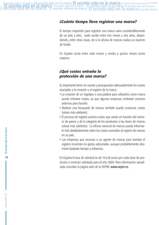 MARCAS-2010.QXD:marcas.QXD

22/2/10

10:07

Página 18

El secreto está en la marca El secreto está en la marca El secreto está en la marca El secreto
El secreto está en la marca El secreto está en la marca El secreto está en la marca El secreto está en la marca
El secreto está en la marca El secreto está en la marca El secreto está en la marca El secreto está en El
El secreto está en la marca

¿Cuánto tiempo lleva registrar una marca?
El tiempo requerido para registrar una marca varía considerablemente
de un país a otro; suele oscilar entre tres meses y dos años, dependiendo, entre otras cosas, de si la oficina de marcas realiza un examen
de fondo.
En España oscila entre siete meses y medio y quince meses como
máximo.

El secreto está en la marca

¿Qué costos entraña la
protección de una marca?

www.oepm.es

18

Es importante tener en cuenta y presupuestar adecuadamente los costos
asociados a la creación y el registro de la marca.
• La creación de un logotipo o una palabra para utilizarlos como marca
puede entrañar costos, ya que algunas empresas contratan servicios
externos para hacerlo.
• Realizar una búsqueda de marcas también puede ocasionar costos
(véase más adelante).
• El proceso de registro acarrea costos que varían en función del número de países y de la categoría de los productos o las clases de marcas
(véase más adelante). La oficina nacional de marcas puede informarle más detalladamente sobre los costos asociados al registro de marcas
en su país.
• Las empresas que recurran a un agente de marcas para tramitar el
registro incurrirán en gastos adicionales, aunque probablemente ahorrarán bastante tiempo y esfuerzos.
En España la tasa de solicitud es de 154,38 euros por cada clase de productos o servicios solicitada para el año 2009. Para información actualizada consultar la página web de la OEPM: www.oepm.es

 