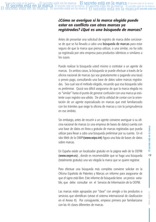 MARCAS-2010.QXD:marcas.QXD

Página 19

El secreto está en la marca El secreto está en la marca El secreto está en la marca
El secreto está en la marca El secreto está en la marca El secreto está en la marca El secreto está en la marca
El secreto está en la marca El secreto está en la marca El secreto está en la marca El secreto está en
El secreto está en la marca

¿Cómo se averigua si la marca elegida puede
estar en conflicto con otras marcas ya
registradas? ¿Qué es una búsqueda de marcas?
Antes de presentar una solicitud de registro de marca debe cerciorarse de que se ha llevado a cabo una búsqueda de marcas para estar
seguro de que la marca que piensa utilizar, o una similar, no ha sido
ya registrada por otra empresa para productos idénticos o similares a
los suyos.
Puede realizar la búsqueda usted mismo o contratar a un agente de
marcas. En ambos casos, la búsqueda se puede efectuar a través de la
oficina nacional de marcas (ya sea gratuitamente o pagando una tasa)
o previo pago, consultando una base de datos sobre marcas registradas. Sea cual sea el método elegido, recuerde que esa búsqueda sólo
es preliminar. Quizá sea difícil asegurarse de que la marca elegida no
es “similar” hasta el punto de generar confusión con una marca ya existente cuyo registro sea válido. De ahí la utilidad de contar con la orientación de un agente especializado en marcas que esté familiarizado
con los trámites que exige la oficina de marcas y con la jurisprudencia
en ese ámbito.
Sin embargo, antes de recurrir a un agente conviene averiguar si su oficina nacional de marcas (o una empresa de bases de datos) cuenta con
una base de datos en línea y gratuita de marcas registradas que pueda
utilizar para llevar a cabo una búsqueda preliminar por su cuenta. En el
sitio Web de la OMPI(www.wipo.int) figura una lista de bases de datos
sobre marcas.
En España existe un localizador gratuito en la página web de la OEPM
(www.oepm.es) , donde es recomendable que se haga una búsqueda
(totalmente gratuita) una vez elegida la marca que se quiere registrar.

El secreto está en la marca

en

10:07

19

Para efectuar una búsqueda más completa conviene solicitar en la
Oficina Española de Patentes y Marcas un informe para asegurarse de
que el signo está libre. Este informe de búsqueda tiene un precio variable, que debe consultar en el Servicio de Información de la OEPM.
Las marcas están agrupadas por “clase” con arreglo a los productos o
servicios que identifican (véase el sistema internacional de clasificación
en el Anexo II). Por consiguiente, empiece primero por familiarizarse
con las 45 clases diferentes de marcas.

www.oepm.es

eto

22/2/10

 