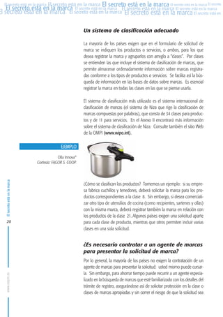 MARCAS-2010.QXD:marcas.QXD

22/2/10

10:07

Página 20

El secreto está en la marca El secreto está en la marca El secreto está en la marca El secreto
El secreto está en la marca El secreto está en la marca El secreto está en la marca El secreto está en la marca
El secreto está en la marca El secreto está en la marca El secreto está en la marca El secreto está en El
El secreto está en la marca

Un sistema de clasificación adecuado
La mayoría de los países exigen que en el formulario de solicitud de
marca se indiquen los productos o servicios, o ambos, para los que
desea registrar la marca y agruparlos con arreglo a “clases”. Por clases
se entienden las que incluye el sistema de clasificación de marcas, que
permite almacenar ordenadamente información sobre marcas registradas conforme a los tipos de productos o servicios. Se facilita así la búsqueda de información en las bases de datos sobre marcas. Es esencial
registrar la marca en todas las clases en las que se piense usarla.
El sistema de clasificación más utilizado es el sistema internacional de
clasificación de marcas (el sistema de Niza que rige la clasificación de
marcas compuestas por palabras), que consta de 34 clases para productos y de 11 para servicios. En el Anexo II encontrará más información
sobre el sistema de clasificación de Niza. Consulte también el sitio Web
de la OMPI (www.wipo.int).
EJEMPLO

El secreto está en la marca

Olla Innova®
Cortesía: FAGOR S. COOP.

20

¿Cómo se clasifican los productos? Tomemos un ejemplo: si su empresa fabrica cuchillos y tenedores, deberá solicitar la marca para los productos correspondientes a la clase 8. Sin embargo, si desea comercializar otro tipo de utensilios de cocina (como recipientes, sartenes y ollas)
con la misma marca, deberá registrar también la marca en relación con
los productos de la clase 21. Algunos países exigen una solicitud aparte
para cada clase de producto, mientras que otros permiten incluir varias
clases en una sola solicitud.

www.oepm.es

¿Es necesario contratar a un agente de marcas
para presentar la solicitud de marca?
Por lo general, la mayoría de los países no exigen la contratación de un
agente de marcas para presentar la solicitud: usted mismo puede cursarla. Sin embargo, para ahorrar tiempo puede recurrir a un agente especializado en la búsqueda de marcas que esté familiarizado con los detalles del
trámite de registro, asegurándose así de solicitar protección en la clase o
clases de marcas apropiadas y sin correr el riesgo de que la solicitud sea

 