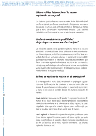 MARCAS-2010.QXD:marcas.QXD

22/2/10

10:07

Página 22

El secreto está en la marca El secreto está en la marca El secreto está en la marca El secreto
El secreto está en la marca El secreto está en la marca El secreto está en la marca El secreto está en la marca
El secreto está en la marca El secreto está en la marca El secreto está en la marca El secreto está en El
El secreto está en la marca

¿Tiene validez internacional la marca
registrada en su país?
Los derechos que confiere una marca se suelen limitar al territorio en el
que fue registrada, por lo que generalmente, el registro de una marca
con validez en un país sólo conferirá derechos en dicho país, a menos
que la marca se considere “notoriamente conocida”. (Más adelante
hallará información acerca de las marcas notoriamente conocidas).

¿Debería considerar la posibilidad
de proteger su marca en el extranjero?

El secreto está en la marca

Las principales razones por las que debe registrar la marca en su país son
aplicables a la comercialización de sus productos en mercados extranjeros. Por consiguiente, si efectúa operaciones de exportación o tiene proyectado hacerlo en un futuro próximo, es sumamente recomendable
que registre su marca en el extranjero. Los productos exportados que
llevan una marca registrada distintiva se reconocen en los mercados
extranjeros y por lo tanto permiten a la empresa labrarse una reputación
y una imagen entre los consumidores de otros países, lo que probablemente redunde en mayores beneficios.

¿Cómo se registra la marca en el extranjero?
Si ya ha registrado la marca de su empresa en su propio país y posteriormente decide exportar los productos o servicios o conceder una
licencia de uso de la marca en otros países, es conveniente que registre
la marca en los países en cuestión. Existen tres maneras principales de
hacerlo:

22

www.oepm.es

La vía nacional: la empresa puede solicitar el registro en las oficinas de
marcas de los países donde desee obtener protección, presentando la
solicitud correspondiente en el idioma que se exija y pagando las tasas
estipuladas. Como ya se ha indicado, algunos países podrán exigir que
para tal fin utilice los servicios de un agente local de marcas.
La vía regional: si desea solicitar protección en países que formen parte
de un sistema regional de marcas, puede solicitar un registro que surta
efecto en los territorios de todos los estados miembros, presentando con
ese fin una solicitud en la oficina regional competente. Las oficinas
regionales de marcas son:

 