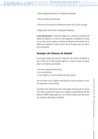 MARCAS-2010.QXD:marcas.QXD

Página 23

El secreto está en la marca El secreto está en la marca El secreto está en la marca
El secreto está en la marca El secreto está en la marca El secreto está en la marca El secreto está en la marca
El secreto está en la marca El secreto está en la marca El secreto está en la marca El secreto está en
El secreto está en la marca

• Oficina Regional Africana de la Propiedad Industrial
• Oficina de Marcas del Benelux
• Oficina de Armonización del Mercado Interior de la Unión Europea
• Organización Africana de la Propiedad Intelectual
La vía internacional: si el país de origen de su empresa es miembro del
Sistema de Madrid y su marca ha sido registrada o solicitada con efecto
en ese país, puede acogerse al Sistema de Madrid (administrado por la
OMPI) para registrar su marca en los más de 70 países que son miembros del Sistema.

Ventajas del Sistema de Madrid
La principal ventaja que aporta la utilización del Sistema de Madrid es
que el titular de la marca puede registrar su marca en todos los países
parte en el Sistema presentando:
• una única solicitud internacional,
• en un solo idioma,
• y con arreglo a un único conjunto de tasas y plazos.
Una vez hecho esto, el registro internacional se puede mantener y renovar realizando un solo trámite.
Encontrará más información acerca del registro internacional de marcas
en la oficina nacional de marcas y en la página correspondiente del sitio
Web de la OMPI: (www.oepm.es). En el Anexo III figura una lista de países miembros del Sistema de Madrid.

El secreto está en la marca

en

10:07

23

www.oepm.es

eto

22/2/10

 
