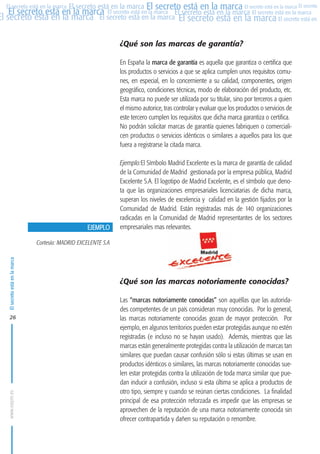 MARCAS-2010.QXD:marcas.QXD

22/2/10

10:07

Página 26

El secreto está en la marca El secreto está en la marca El secreto está en la marca El secreto
El secreto está en la marca El secreto está en la marca El secreto está en la marca El secreto está en la marca
El secreto está en la marca El secreto está en la marca El secreto está en la marca El secreto está en El
El secreto está en la marca

¿Qué son las marcas de garantía?
En España la marca de garantía es aquella que garantiza o certifica que
los productos o servicios a que se aplica cumplen unos requisitos comunes, en especial, en lo concerniente a su calidad, componentes, origen
geográfico, condiciones técnicas, modo de elaboración del producto, etc.
Esta marca no puede ser utilizada por su titular, sino por terceros a quien
el mismo autorice, tras controlar y evaluar que los productos o servicios de
este tercero cumplen los requisitos que dicha marca garantiza o certifica.
No podrán solicitar marcas de garantía quienes fabriquen o comercialicen productos o servicios idénticos o similares a aquellos para los que
fuera a registrarse la citada marca.

EJEMPLO

Ejemplo:El Símbolo Madrid Excelente es la marca de garantía de calidad
de la Comunidad de Madrid gestionada por la empresa pública, Madrid
Excelente S.A. El logotipo de Madrid Excelente, es el símbolo que denota que las organizaciones empresariales licenciatarias de dicha marca,
superan los niveles de excelencia y calidad en la gestión fijados por la
Comunidad de Madrid. Están registradas más de 140 organizaciones
radicadas en la Comunidad de Madrid representantes de los sectores
empresariales mas relevantes.

El secreto está en la marca

Cortesía: MADRID EXCELENTE S.A

www.oepm.es

26

¿Qué son las marcas notoriamente conocidas?
Las “marcas notoriamente conocidas” son aquéllas que las autoridades competentes de un país consideran muy conocidas. Por lo general,
las marcas notoriamente conocidas gozan de mayor protección. Por
ejemplo, en algunos territorios pueden estar protegidas aunque no estén
registradas (e incluso no se hayan usado). Además, mientras que las
marcas están generalmente protegidas contra la utilización de marcas tan
similares que puedan causar confusión sólo si estas últimas se usan en
productos idénticos o similares, las marcas notoriamente conocidas suelen estar protegidas contra la utilización de toda marca similar que puedan inducir a confusión, incluso si esta última se aplica a productos de
otro tipo, siempre y cuando se reúnan ciertas condiciones. La finalidad
principal de esa protección reforzada es impedir que las empresas se
aprovechen de la reputación de una marca notoriamente conocida sin
ofrecer contrapartida y dañen su reputación o renombre.

 